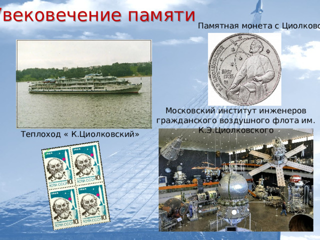 Увековечение памяти   Памятная монета с Циолковским Московский институт инженеров гражданского воздушного флота им. К.Э.Циолковского Теплоход « К.Циолковский»   Музей-квартира К.Э. Циолковского в городе Боровске  Музей К.Э. Циолковского, авиации и космонавтики в городе Кирове  Московский институт инженеров гражданского воздушного флота им. К.Э.Циолковского  Российская академия космонавтики им. Циолковского     Грузовому кораблю «Прогресс М - 61»    Теплоход « К.Циолковский»   Медаль им. К.Э.Циолковского «3а выдающиеся работы в области межпланетных сообщений».  Марки и памятная монета   с Циолковским  Кратер на Луне  Памятники и бюсты  