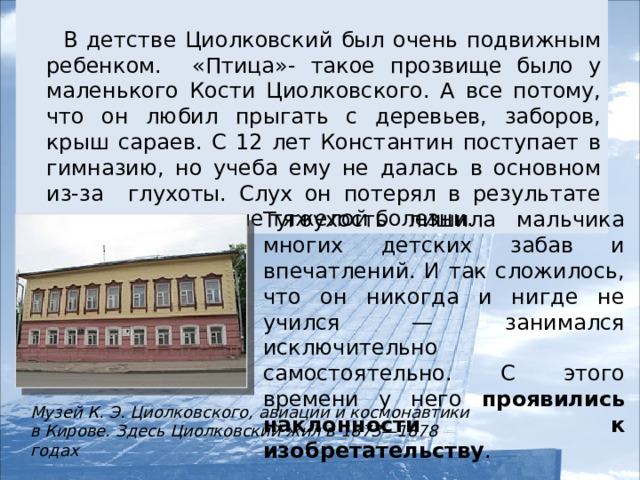 В детстве Циолковский был очень подвижным ребенком. «Птица»- такое прозвище было у маленького Кости Циолковского. А все потому, что он любил прыгать с деревьев, заборов, крыш сараев. С 12 лет Константин поступает в гимназию, но учеба ему не далась в основном из-за глухоты. Слух он потерял в результате осложнения после тяжелой болезни. Тугоухость лишила мальчика многих детских забав и впечатлений. И так сложилось, что он никогда и нигде не учился — занимался исключительно самостоятельно. С этого времени у него проявились наклонности к изобретательству . Музей К. Э. Циолковского, авиации и космонавтики в Кирове. Здесь Циолковский жил в 1873—1878 годах  