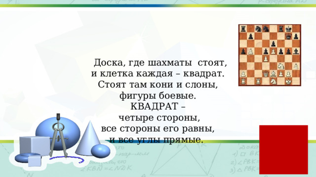  Доска, где шахматы стоят,  и клетка каждая – квадрат.  Стоят там кони и слоны,  фигуры боевые.  КВАДРАТ –  четыре стороны,  все стороны его равны,  и все углы прямые. 