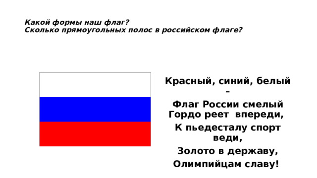  Какой формы наш флаг?  Сколько прямоугольных полос в российском флаге?     Красный, синий, белый – Флаг России смелый  Гордо реет впереди, К пьедесталу спорт веди, Золото в державу, Олимпийцам славу! 