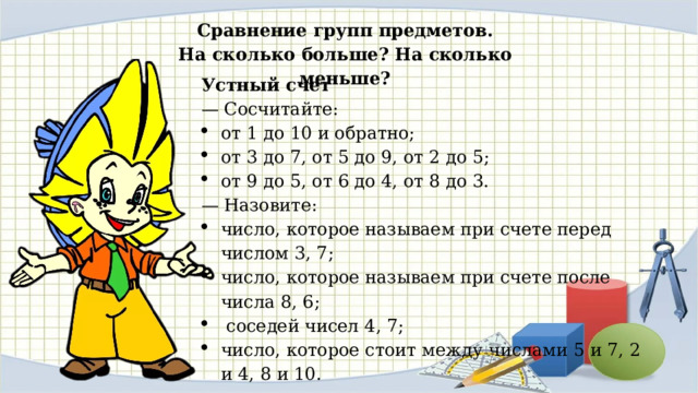 Сравнение групп предметов. На сколько больше? На сколько меньше? Устный счет — Сосчитайте: от 1 до 10 и обратно; от 3 до 7, от 5 до 9, от 2 до 5; от 9 до 5, от 6 до 4, от 8 до 3. — Назовите: число, которое называем при счете перед числом 3, 7; число, которое называем при счете после числа 8, 6;  соседей чисел 4, 7; число, которое стоит между числами 5 и 7, 2 и 4, 8 и 10. 