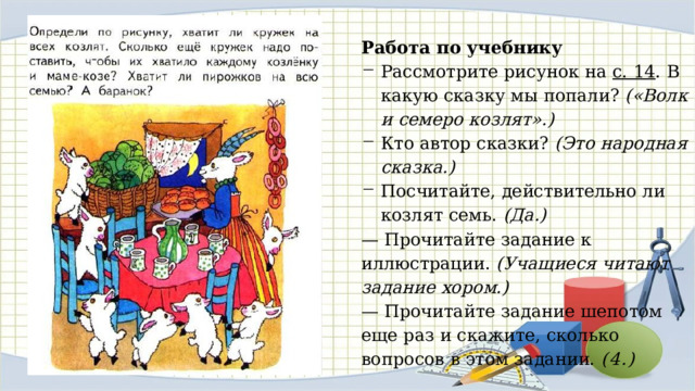 Работа по учебнику Рассмотрите рисунок на с. 14 . В какую сказку мы попали? («Волк и семеро козлят».) Кто автор сказки? (Это народная сказка.) Посчитайте, действительно ли козлят семь. (Да.) — Прочитайте задание к иллюстрации. (Учащиеся читают задание хором.) — Прочитайте задание шепотом еще раз и скажите, сколько вопросов в этом задании. (4.) 