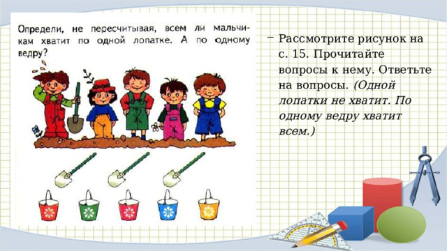 Рассмотрите рисунок на с. 15. Прочитайте вопросы к нему. Ответьте на вопросы. (Одной лопатки не хватит. По одному ведру хватит всем.) 