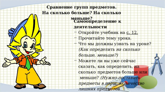 Сравнение групп предметов. На сколько больше? На сколько меньше? Самоопределение к деятельности Откройте учебник на с. 12.  Прочитайте тему урока. Что мы должны узнать на уроке? (Как определить на сколько больше, меньше?) Можете ли вы уже сейчас сказать, как определить, на сколь­ ко предметов больше или меньше? (Нужно поставить пред­меты в пары. Количество лишних предметов показывает, на сколько одних предметов больше (меньше), чем других.) 