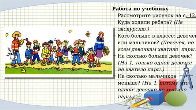 Работа но учебнику Рассмотрите рисунок на с . 12. Куда ходили ребята? (На экскурсию.) Кого больше в классе: девочек или мальчиков? (Девочек, не всем девочкам хватило пары.) На сколько больше девочек? (На 1, только одной девочке не хватило пары.) На сколько мальчиков меньше? (На 1, потому что одной 1 девочке не хватило пары.) 