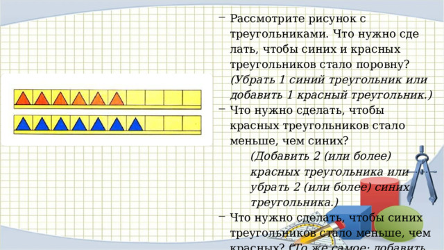Рассмотрите рисунок с треугольниками. Что нужно сде­лать, чтобы синих и красных треугольников стало поровну? (Убрать 1 синий треугольник или добавить 1 красный тре­угольник.) Что нужно сделать, чтобы красных треугольников стало меньше, чем синих? (Добавить 2 (или более) красных треугольника или убрать 2 (или более) синих треугольника.) Что нужно сделать, чтобы синих треугольников стало мень­ше, чем красных? ( То же самое: добавить 2 (или более) красных треугольника или убрать 2 (или более) синих треугольника.) 