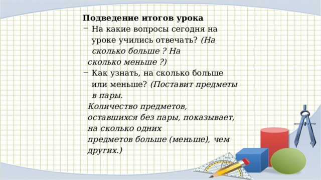Подведение итогов урока На какие вопросы сегодня на уроке учились отвечать? (На сколько больше ? На сколько меньше ?) Как узнать, на сколько больше или меньше? (Поставит предметы в пары. Количество предметов, оставшихся без пары, показывает, на сколько одних предметов больше (мень­ше), чем других.) 