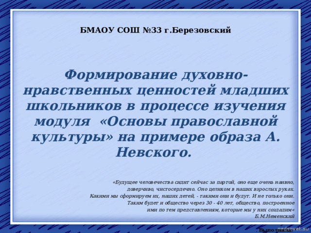 БМАОУ СОШ №33 г.Березовский  Формирование духовно-нравственных ценностей младших школьников в процессе изучения модуля «Основы православной культуры» на примере образа А. Невского.  «Будущее человечества сидит сейчас за партой, оно еще очень наивно,  доверчиво, чистосердечно. Оно целиком в наших взрослых руках.  Какими мы сформируем их, наших детей, - такими они и будут. И не только они. Таким будет и общество через 30 - 40 лет, общество, построенное ими по тем представлениям, которые мы у них создадим« Б.М.Неменский  . Выполнила: Бодюл Наталия Александровна,  учитель нач. кл.,  