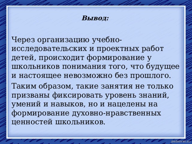 Вывод: Через организацию учебно-исследовательских и проектных работ детей, происходит формирование у школьников понимания того, что будущее и настоящее невозможно без прошлого. Таким образом, такие занятия не только призваны фиксировать уровень знаний, умений и навыков, но и нацелены на формирование духовно-нравственных ценностей школьников. 