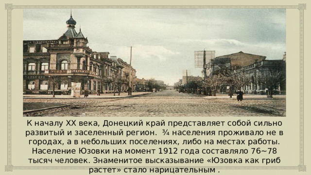 К началу XX века, Донецкий край представляет собой сильно развитый и заселенный регион. ¾ населения проживало не в городах, а в небольших поселениях, либо на местах работы. Население Юзовки на момент 1912 года составляло 76~78 тысяч человек. Знаменитое высказывание «Юзовка как гриб растет» стало нарицательным . 