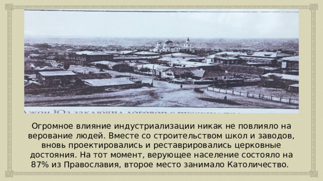 Огромное влияние индустриализации никак не повлияло на верование людей. Вместе со строительством школ и заводов, вновь проектировались и реставрировались церковные достояния. На тот момент, верующее население состояло на 87% из Православия, второе место занимало Католичество. 