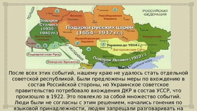 После всех этих событий, нашему краю не удалось стать отдельной советской республикой. Были предложены меры по вхождению в состав Российской стороны, но Украинское советское правительство потребовало вхождения ДКР в состав УССР, что произошло в 1922. Это повлекло за собой множество событий. Люди были не согласны с этим решением, начались гонения по языковой принадлежности, людям запрещали разговаривать на родном русском языке. 