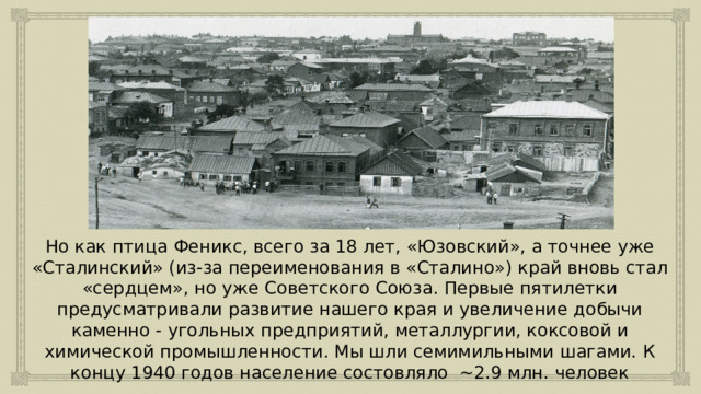 Но как птица Феникс, всего за 18 лет, «Юзовский», а точнее уже «Сталинский» (из-за переименования в «Сталино») край вновь стал «сердцем», но уже Советского Союза. Первые пятилетки предусматривали развитие нашего края и увеличение добычи каменно - угольных предприятий, металлургии, коксовой и химической промышленности. Мы шли семимильными шагами. К концу 1940 годов население состовляло ~2.9 млн. человек 