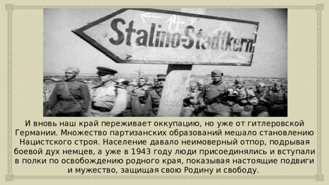 И вновь наш край переживает оккупацию, но уже от гитлеровской Германии. Множество партизанских образований мешало становлению Нацистского строя. Население давало неимоверный отпор, подрывая боевой дух немцев, а уже в 1943 году люди присоединялись и вступали в полки по освобождению родного края, показывая настоящие подвиги и мужество, защищая свою Родину и свободу. 