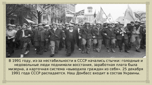 В 1991 году, из-за нестабильности в СССР начались стычки: голодные и недовольные люди поднимали восстания, заработная плата была мизерна, а карточная система «выводила граждан из себя». 25 декабря 1991 года СССР распадается. Наш Донбасс входит в состав Украины. 