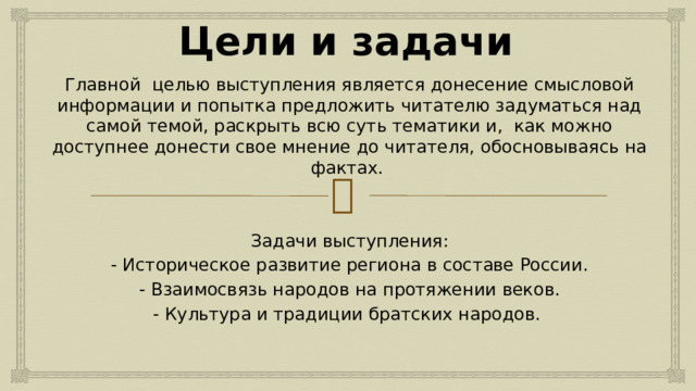 Цели и задачи Главной целью выступления является донесение смысловой информации и попытка предложить читателю задуматься над самой темой, раскрыть всю суть тематики и, как можно доступнее донести свое мнение до читателя, обосновываясь на фактах. Задачи выступления: - Историческое развитие региона в составе России. - Взаимосвязь народов на протяжении веков. - Культура и традиции братских народов. 