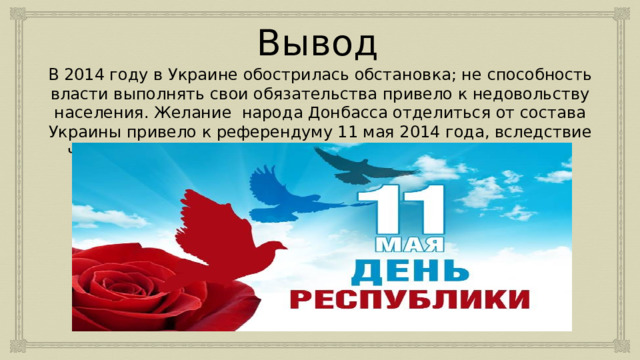 Вывод В 2014 году в Украине обострилась обстановка; не способность власти выполнять свои обязательства привело к недовольству населения. Желание народа Донбасса отделиться от состава Украины привело к референдуму 11 мая 2014 года, вследствие чего была провозглашена Донецкая Народная Республика. 