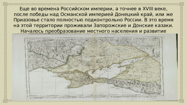 Еще во времена Российском империи, а точнее в XVIII веке, после победы над Османской империей Донецкий край, или же Приазовье стало полностью подконтрольно России. В это время на этой территории проживали Запорожские и Донские казаки. Началось преобразование местного населения и развитие региона. 