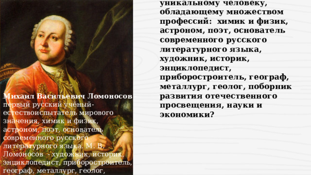 Какая улица посвящена уникальному человеку, обладающему множеством профессий: химик и физик, астроном, поэт, основатель современного русского литературного языка, художник, историк, энциклопедист, приборостроитель, географ, металлург, геолог, поборник развития отечественного просвещения, науки и экономики? Михаил Васильевич Ломоносов  - первый русский учёный-естествоиспытатель мирового значения, химик и физик, астроном, поэт, основатель современного русского литературного языка. М. В.  Ломоносов  - художник, историк, энциклопедист, приборостроитель, географ, металлург, геолог, поборник развития отечественного просвещения, науки и экономики 