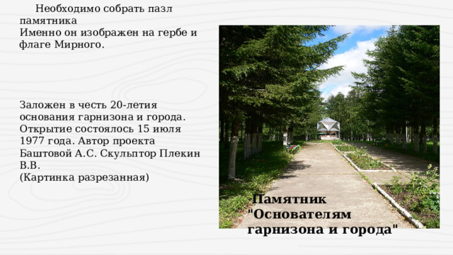  Необходимо собрать пазл памятника Именно он изображен на гербе и флаге Мирного.   Заложен в честь 20-летия основания гарнизона и города. Открытие состоялось 15 июля 1977 года. Автор проекта Баштовой А.С. Скульптор Плекин В.В. (Картинка разрезанная)  Памятник 