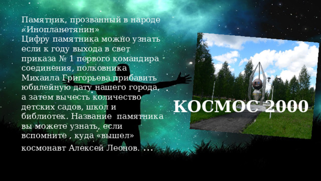 Памятник, прозванный в народе «Инопланетянин» Цифру памятника можно узнать если к году выхода в свет приказа № 1 первого командира соединения, полковника Михаила Григорьева прибавить юбилейную дату нашего города, а затем вычесть количество детских садов, школ и библиотек. Название памятника вы можете узнать, если вспомните , куда «вышел» космонавт Алексей Леонов. …  КОСМОС 2000 