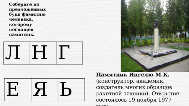 Соберите из предложенных букв фамилию человека, которому посвящен памятник. Л Н Г Памятник Янгелю М.К. (конструктор, академик, создатель многих образцов ракетной техники). Открытие состоялось 19 ноября 1977 года. Е Я Ь 