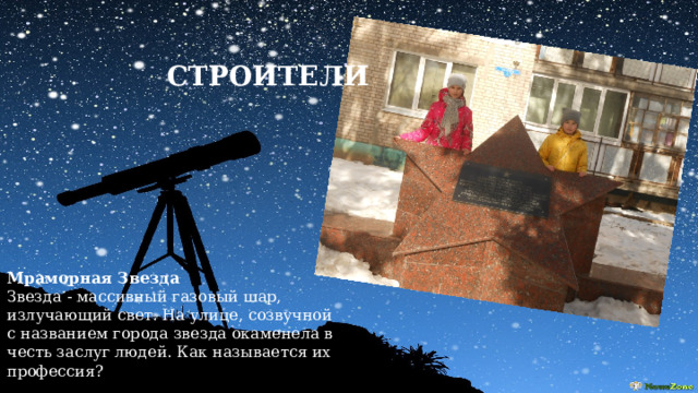  СТРОИТЕЛИ Мраморная Звезда Звезда - массивный газовый шар, излучающий свет. На улице, созвучной с названием города звезда окаменела в честь заслуг людей. Как называется их профессия? 