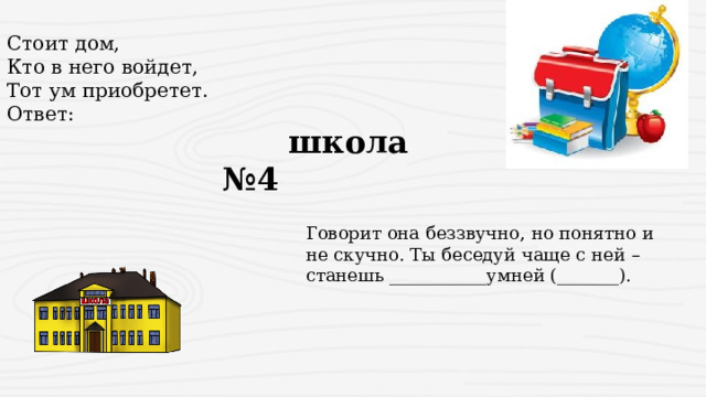 Стоит дом,  Кто в него войдет,  Тот ум приобретет. Ответ:  школа №4 Говорит она беззвучно, но понятно и не скучно. Ты беседуй чаще с ней – станешь ___________умней (_______). 