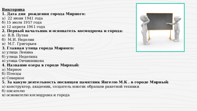 Викторина 1. Дата дня рождения города Мирного: а) 22 июня 1941 года б) 15 июля 1957 года в) 12 апреля 1961 года 2. Первый начальник и основатель космодрома и города: а) В.В. Путин б) М.И. Неделин в) М.Г. Григорьев 3. Главная улица города Мирного: а) улица Ленина б) улица Неделина в) улица Овчинникова 4. Название озера в городе Мирный: а) Мирное б) Плесцы в) Северное 5. За какую деятельность посвящен памятник Янгелю М.К . в городе Мирный: а) конструктор, академик, создатель многих образцов ракетной техники б) писателю в) основателю космодрома и города 