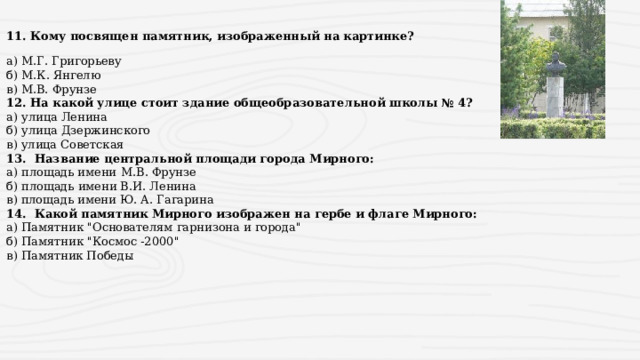 11. Кому посвящен памятник, изображенный на картинке? а) М.Г. Григорьеву б) М.К. Янгелю  в) М.В. Фрунзе 12. На какой улице стоит здание общеобразовательной школы № 4? а) улица Ленина б) улица Дзержинского в) улица Советская 13. Название центральной площади города Мирного: а) площадь имени  М.В. Фрунзе б) площадь имени В.И. Ленина в) площадь имени Ю. А. Гагарина 14. Какой памятник Мирного изображен на гербе и флаге Мирного: а) Памятник 