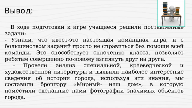 Вывод:  В ходе подготовки к игре учащиеся решили поставленные задачи: - Узнали, что квест-это настоящая командная игра, и с большинством заданий просто не справиться без помощи всей команды. Это способствует сплочению класса, позволяет ребятам совершенно по-новому взглянуть друг на друга.  - Провели анализ специальной, краеведческой и художественной литературы и выявили наиболее интересные сведения об истории города, используя эти знания, мы составили брошюру «Мирный- наш дом», в которую поместили сделанные нами фотографии значимых объектов города. 