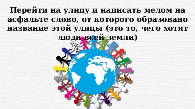 Перейти на улицу и написать мелом на асфальте слово, от которого образовано название этой улицы (это то, чего хотят люди всей земли) 