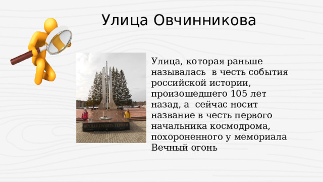  Улица Овчинникова Улица, которая раньше называлась в честь события российской истории, произошедшего 105 лет назад, а сейчас носит название в честь первого начальника космодрома, похороненного у мемориала Вечный огонь 