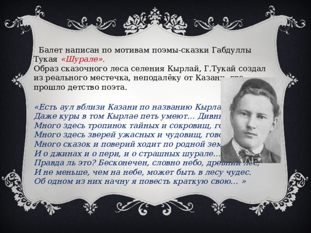  Балет написан по мотивам поэмы-сказки Габдуллы Тукая «Шурале». Образ сказочного леса селения Кырлай, Г.Тукай создал из реального местечка, неподалёку от Казани, где прошло детство поэта.  «Есть аул вблизи Казани по названию Кырлай, Даже куры в том Кырлае петь умеют… Дивный край! Много здесь тропинок тайных и сокровищ, говорят, Много здесь зверей ужасных и чудовищ, говорят, Много сказок и поверий ходит по родной земле И о джинах и о пери, и о страшных шурале… Правда ль это? Бесконечен, словно небо, древний лес, И не меньше, чем на небе, может быть в лесу чудес. Об одном из них начну я повесть краткую свою…   » 