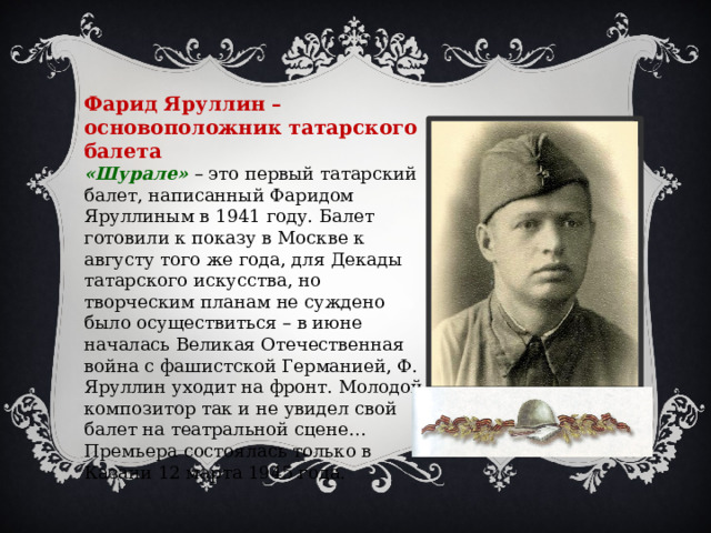 Фарид Яруллин – основоположник татарского балета «Шурале» – это первый татарский балет, написанный Фаридом Яруллиным в 1941 году. Балет готовили к показу в Москве к августу того же года, для Декады татарского искусства, но творческим планам не суждено было осуществиться – в июне началась Великая Отечественная война с фашистской Германией, Ф. Яруллин уходит на фронт. Молодой композитор так и не увидел свой балет на театральной сцене…Премьера состоялась только в Казани 12 марта 1945 года. 