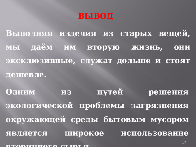 ВЫВОД Выполняя изделия из старых вещей, мы даём им вторую жизнь, они эксклюзивные, служат дольше и стоят дешевле.  Одним из путей решения экологической проблемы загрязнения окружающей среды бытовым мусором является широкое использование вторичного сырья. 1 