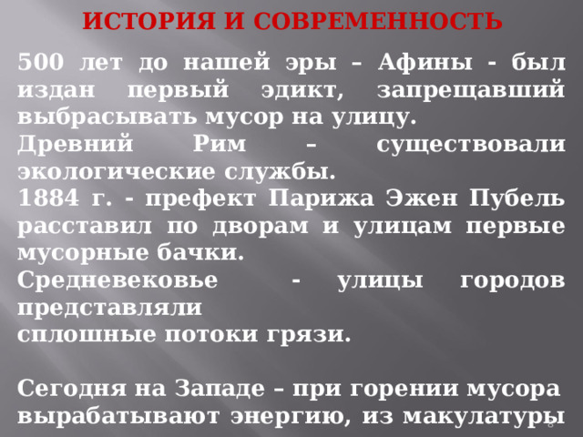 ИСТОРИЯ И СОВРЕМЕННОСТЬ 500 лет до нашей эры – Афины - был издан первый эдикт, запрещавший выбрасывать мусор на улицу. Древний Рим – существовали экологические службы. 1884 г. - префект Парижа Эжен Пубель расставил по дворам и улицам первые мусорные бачки. Средневековье - улицы городов представляли сплошные потоки грязи.  Сегодня на Западе – при горении мусора вырабатывают энергию, из макулатуры делают бумагу, из пластиковых бутылок получают синтетические полуверы, а из 600 алюминиевых банок – новый велосипед.  1 