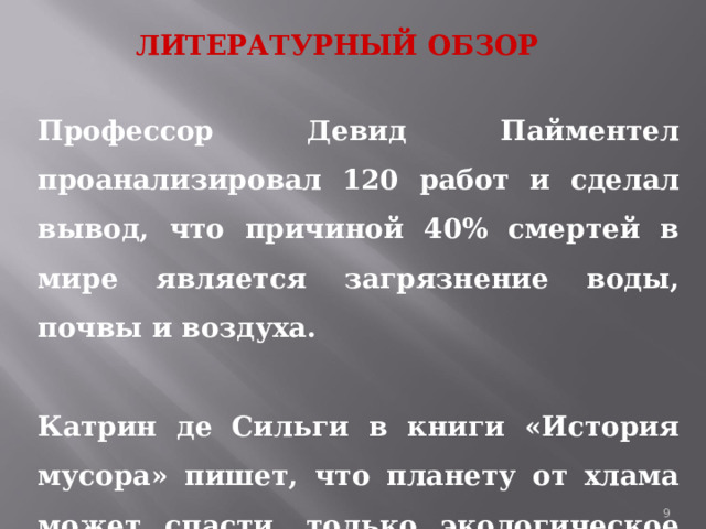 ЛИТЕРАТУРНЫЙ ОБЗОР Профессор Девид Пайментел проанализировал 120 работ и сделал вывод, что причиной 40% смертей в мире является загрязнение воды, почвы и воздуха.  Катрин де Сильги в книги «История мусора» пишет, что планету от хлама может спасти, только экологическое сознание людей. 1 
