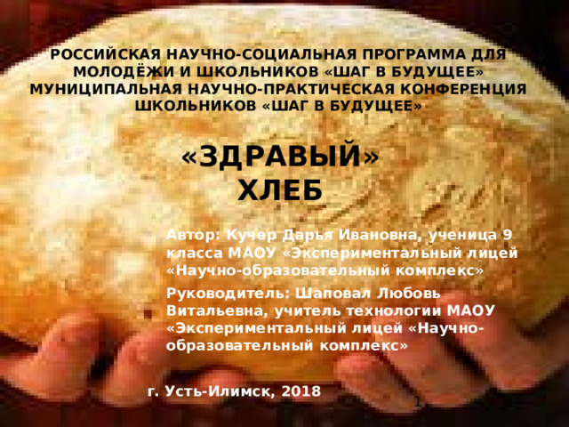 РОССИЙСКАЯ НАУЧНО-СОЦИАЛЬНАЯ ПРОГРАММА ДЛЯ  МОЛОДЁЖИ И ШКОЛЬНИКОВ «ШАГ В БУДУЩЕЕ»  МУНИЦИПАЛЬНАЯ НАУЧНО-ПРАКТИЧЕСКАЯ КОНФЕРЕНЦИЯ ШКОЛЬНИКОВ «ШАГ В БУДУЩЕЕ»  «ЗДРАВЫЙ» ХЛЕБ  Автор: Кучер Дарья Ивановна, ученица 9 класса МАОУ «Экспериментальный лицей «Научно-образовательный комплекс»  Руководитель: Шаповал Любовь Витальевна, учитель технологии МАОУ «Экспериментальный лицей «Научно-образовательный комплекс» г. Усть-Илимск, 2018  