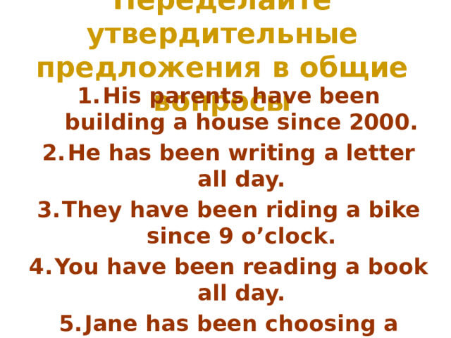 Переделайте утвердительные предложения в общие вопросы His parents have been building a house since 2000. He has been writing a letter all day. They have been riding a bike since 9 o’clock. You have been reading a book all day. Jane has been choosing a present since 10 o’clock. 