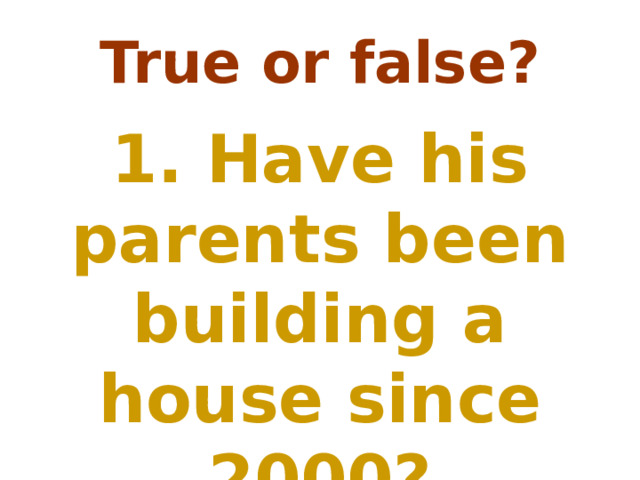 True or false? 1. Have his parents been building a house since 2000? 