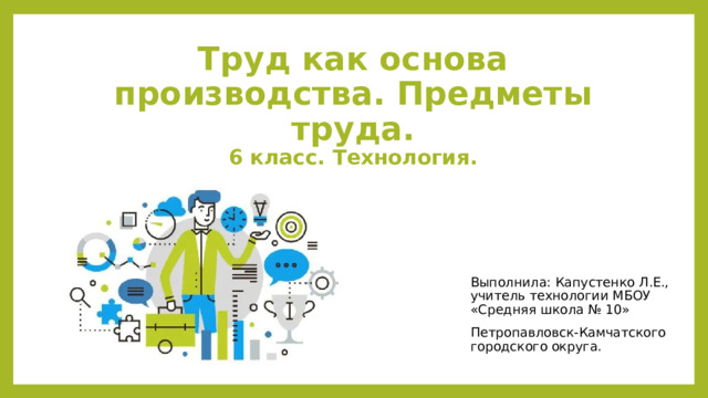 Труд как основа производства. Предметы труда.  6 класс. Технология. Выполнила: Капустенко Л.Е., учитель технологии МБОУ «Средняя школа № 10» Петропавловск-Камчатского городского округа. 