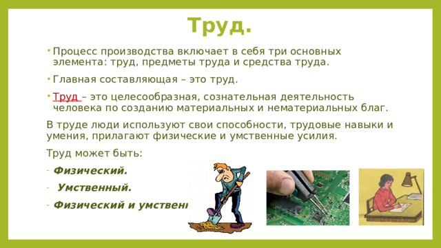 Труд. Процесс производства включает в себя три основных элемента: труд, предметы труда и средства труда. Главная составляющая – это труд. Труд – это целесообразная, сознательная деятельность человека по созданию материальных и нематериальных благ. В труде люди используют свои способности, трудовые навыки и умения, прилагают физические и умственные усилия. Труд может быть: Физический.  Умственный. Физический и умственный. 