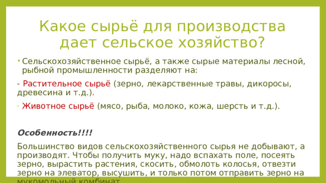 Какое сырьё для производства дает сельское хозяйство? Сельскохозяйственное сырьё, а также сырые материалы лесной, рыбной промышленности разделяют на: - Растительное сырьё (зерно, лекарственные травы, дикоросы, древесина и т.д.). Животное сырьё (мясо, рыба, молоко, кожа, шерсть и т.д.). Особенность!!!! Большинство видов сельскохозяйственного сырья не добывают, а производят. Чтобы получить муку, надо вспахать поле, посеять зерно, вырастить растения, скосить, обмолоть колосья, отвезти зерно на элеватор, высушить, и только потом отправить зерно на мукомольный комбинат. 