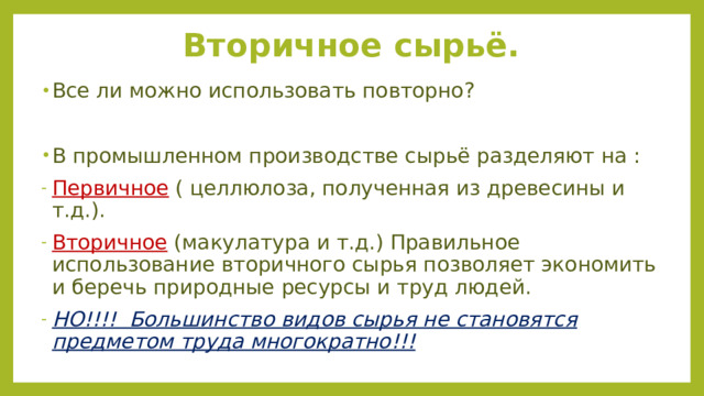 Вторичное сырьё. Все ли можно использовать повторно? В промышленном производстве сырьё разделяют на : Первичное ( целлюлоза, полученная из древесины и т.д.). Вторичное (макулатура и т.д.) Правильное использование вторичного сырья позволяет экономить и беречь природные ресурсы и труд людей. НО!!!! Большинство видов сырья не становятся предметом труда многократно!!! 