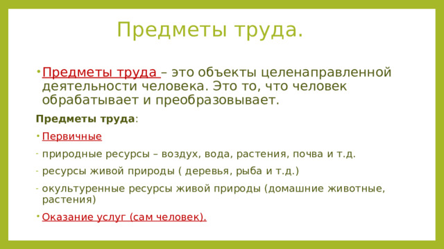 Предметы труда. Предметы труда – это объекты целенаправленной деятельности человека. Это то, что человек обрабатывает и преобразовывает. Предметы труда : Первичные природные ресурсы – воздух, вода, растения, почва и т.д. ресурсы живой природы ( деревья, рыба и т.д.) окультуренные ресурсы живой природы (домашние животные, растения) Оказание услуг (сам человек). 