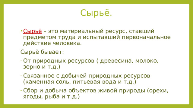 Сырьё. Сырьё  – это материальный ресурс, ставший предметом труда и испытавший первоначальное действие человека. Сырьё бывает: От природных ресурсов ( древесина, молоко, зерно и т.д.) Связанное с добычей природных ресурсов (каменная соль, питьевая вода и т.д.) Сбор и добыча объектов живой природы (орехи, ягоды, рыба и т.д.) 