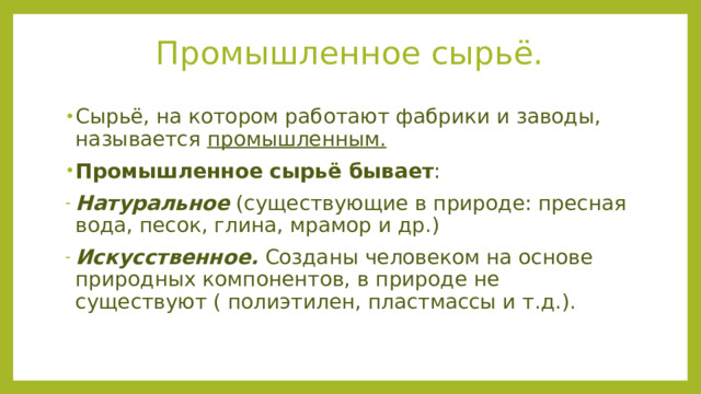 Промышленное сырьё. Сырьё, на котором работают фабрики и заводы, называется промышленным. Промышленное сырьё бывает : Натуральное (существующие в природе: пресная вода, песок, глина, мрамор и др.) Искусственное. Созданы человеком на основе природных компонентов, в природе не существуют ( полиэтилен, пластмассы и т.д.). 