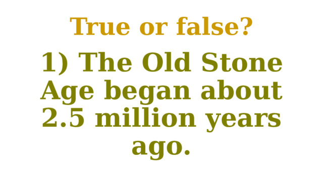 True or false? 1) The Old Stone Age began about 2.5 million years ago. 