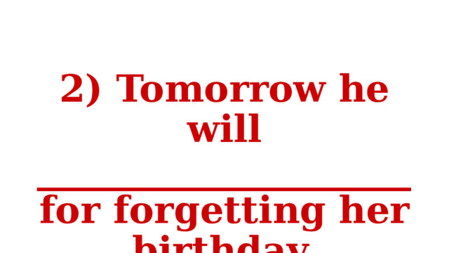 2) Tomorrow he will ____________________ for forgetting her birthday. 